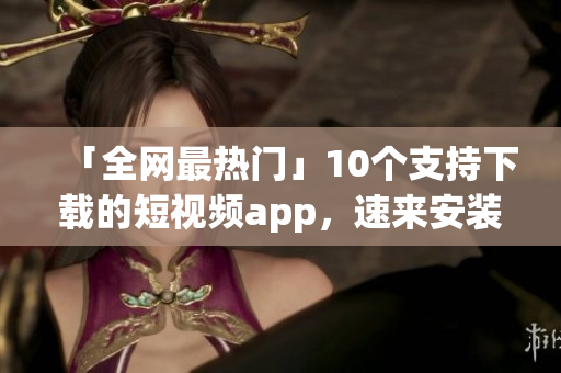 「全网最热门」10个支持下载的短视频app，速来安装！