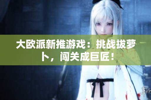 大欧派新推游戏：挑战拔萝卜，闯关成巨匠！