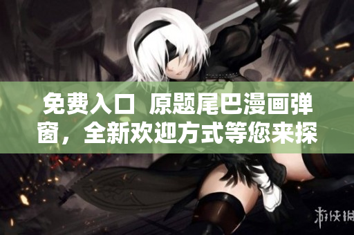 免费入口  原题尾巴漫画弹窗，全新欢迎方式等您来探索！