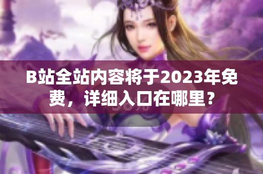 B站全站内容将于2023年免费，详细入口在哪里？