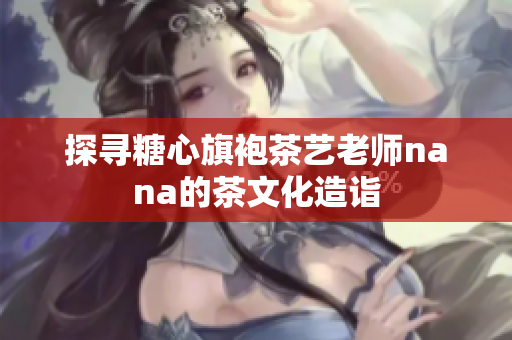探寻糖心旗袍茶艺老师nana的茶文化造诣