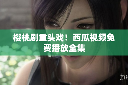 樱桃剧重头戏！西瓜视频免费播放全集