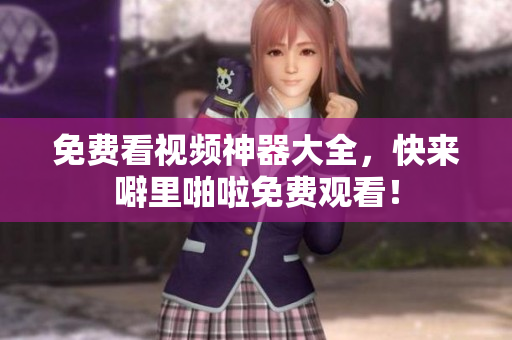 免费看视频神器大全，快来噼里啪啦免费观看！