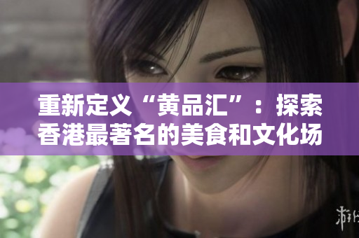 重新定义“黄品汇”：探索香港最著名的美食和文化场所