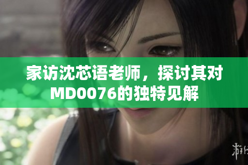 家访沈芯语老师，探讨其对MD0076的独特见解