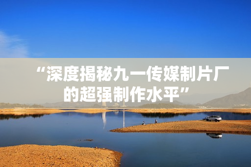 “深度揭秘九一传媒制片厂的超强制作水平”