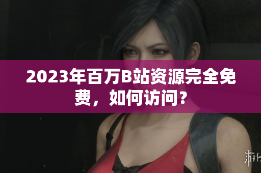 2023年百万B站资源完全免费，如何访问？