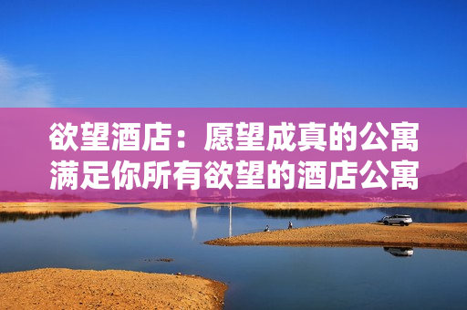欲望酒店：愿望成真的公寓满足你所有欲望的酒店公寓