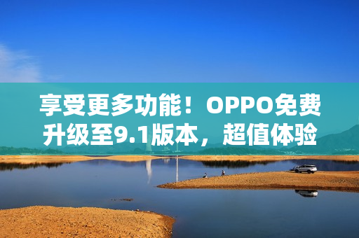 享受更多功能！OPPO免费升级至9.1版本，超值体验不容错过！