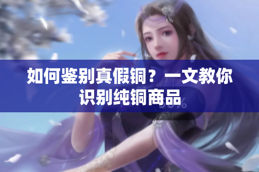 如何鉴别真假铜？一文教你识别纯铜商品
