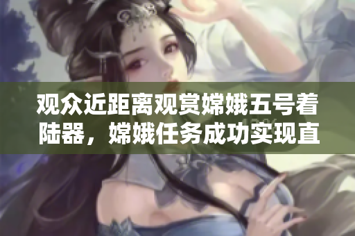 观众近距离观赏嫦娥五号着陆器，嫦娥任务成功实现直播