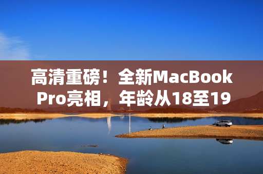 高清重磅！全新MacBook Pro亮相，年龄从18至19，引领科技潮流