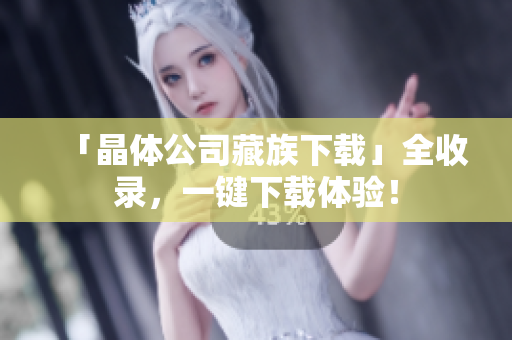 「晶体公司藏族下载」全收录，一键下载体验！
