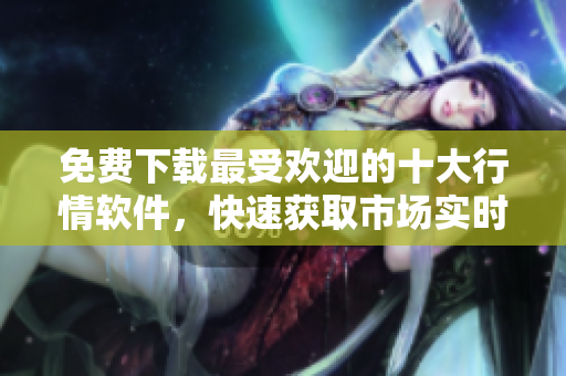 免费下载最受欢迎的十大行情软件，快速获取市场实时信息