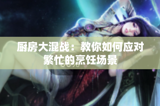 厨房大混战：教你如何应对繁忙的烹饪场景