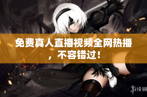 免费真人直播视频全网热播，不容错过！