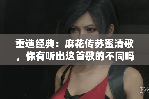 重造经典：麻花传苏蜜清歌，你有听出这首歌的不同吗？