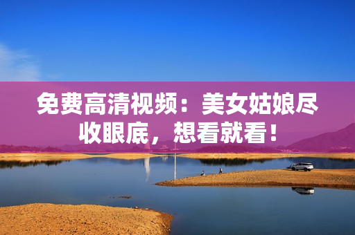 免费高清视频：美女姑娘尽收眼底，想看就看！