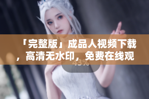「完整版」成品人视频下载，高清无水印，免费在线观看