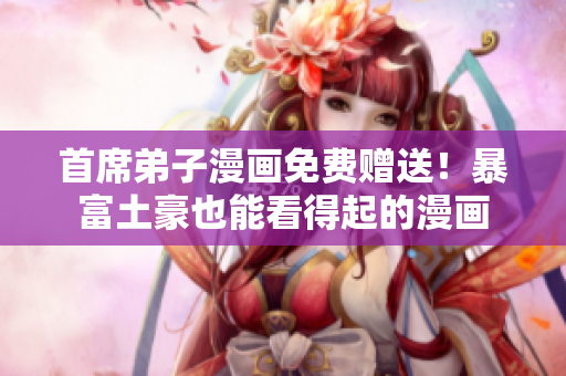 首席弟子漫画免费赠送！暴富土豪也能看得起的漫画