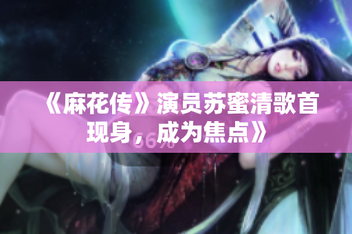 《麻花传》演员苏蜜清歌首现身，成为焦点》
