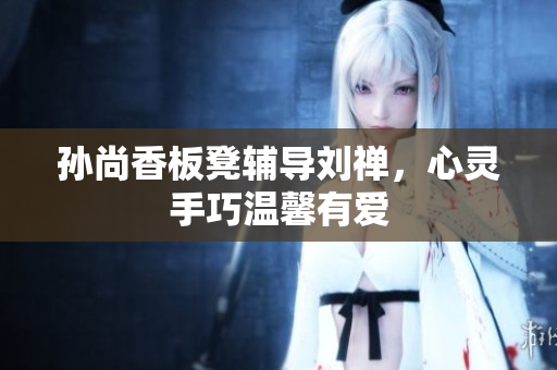 孙尚香板凳辅导刘禅，心灵手巧温馨有爱