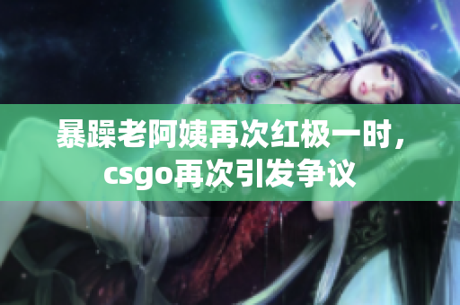 暴躁老阿姨再次红极一时，csgo再次引发争议