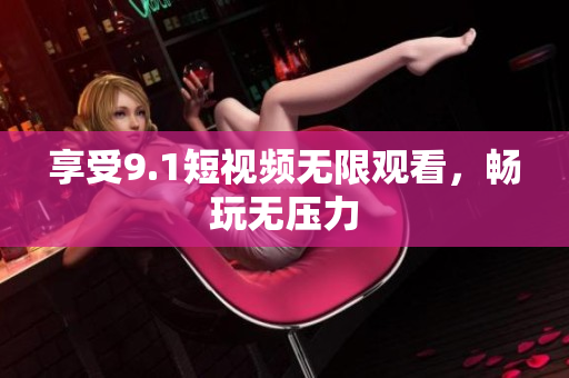 享受9.1短视频无限观看，畅玩无压力