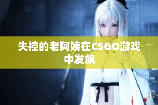 失控的老阿姨在CSGO游戏中发飙