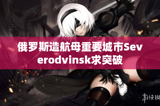 俄罗斯造航母重要城市Severodvinsk求突破