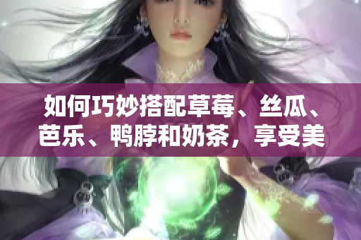 如何巧妙搭配草莓、丝瓜、芭乐、鸭脖和奶茶，享受美味食物的同时提升营养？