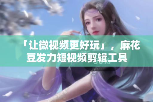 「让微视频更好玩」，麻花豆发力短视频剪辑工具