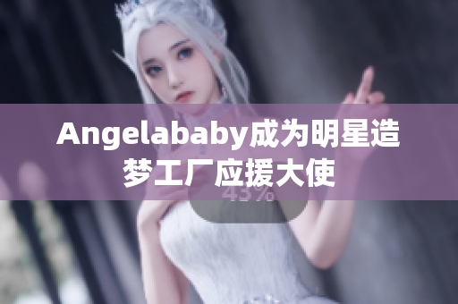 Angelababy成为明星造梦工厂应援大使