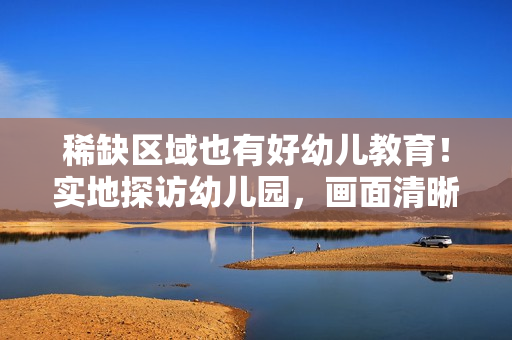 稀缺区域也有好幼儿教育！实地探访幼儿园，画面清晰可见