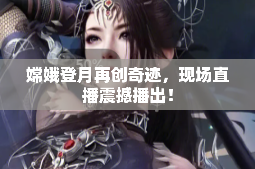 嫦娥登月再创奇迹，现场直播震撼播出！