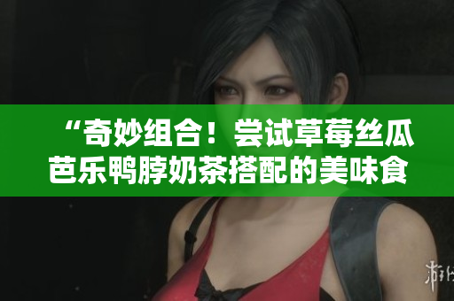 “奇妙组合！尝试草莓丝瓜芭乐鸭脖奶茶搭配的美味食物”