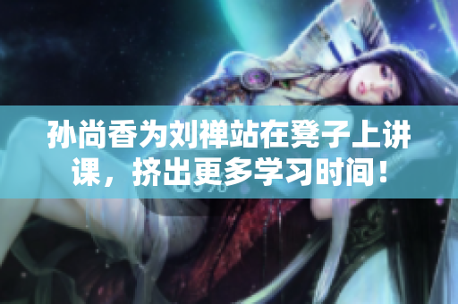 孙尚香为刘禅站在凳子上讲课，挤出更多学习时间！
