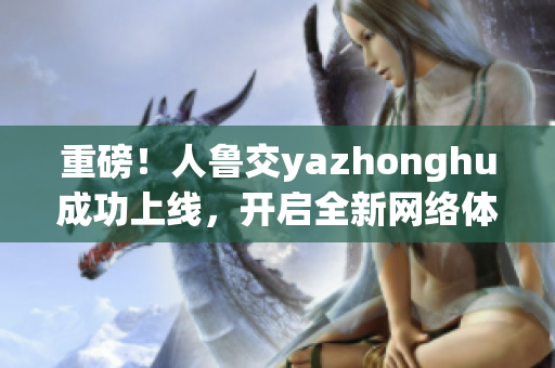 重磅！人鲁交yazhonghu成功上线，开启全新网络体验！