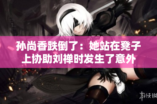 孙尚香跌倒了：她站在凳子上协助刘禅时发生了意外