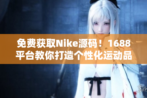 免费获取Nike源码！1688平台教你打造个性化运动品牌网站