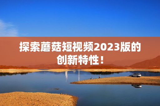 探索蘑菇短视频2023版的创新特性！
