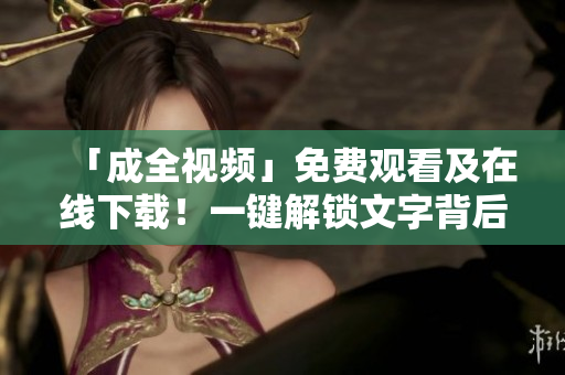 「成全视频」免费观看及在线下载！一键解锁文字背后的高清画面！