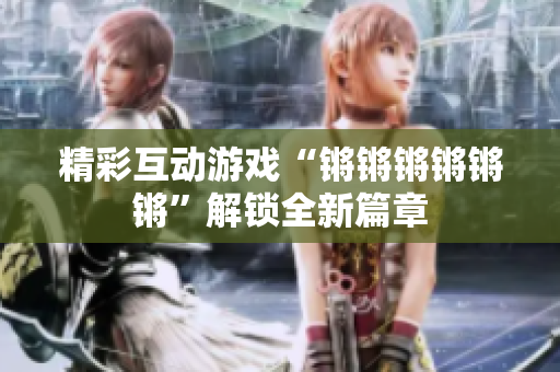 精彩互动游戏“锵锵锵锵锵锵”解锁全新篇章