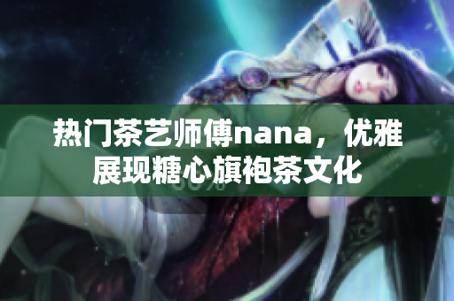 热门茶艺师傅nana，优雅展现糖心旗袍茶文化
