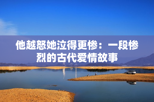 他越怒她泣得更惨：一段惨烈的古代爱情故事