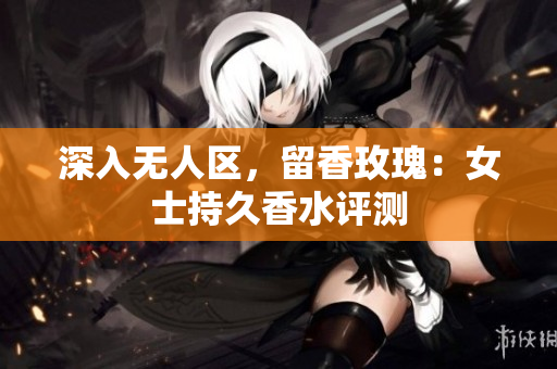 深入无人区，留香玫瑰：女士持久香水评测
