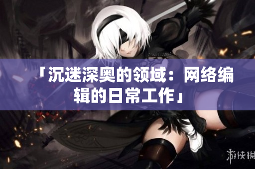 「沉迷深奥的领域：网络编辑的日常工作」