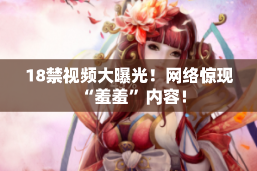 18禁视频大曝光！网络惊现“羞羞”内容！