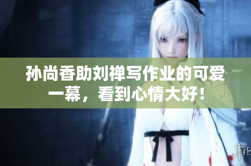 孙尚香助刘禅写作业的可爱一幕，看到心情大好！
