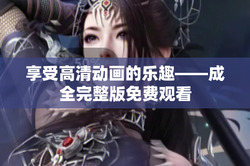 享受高清动画的乐趣——成全完整版免费观看